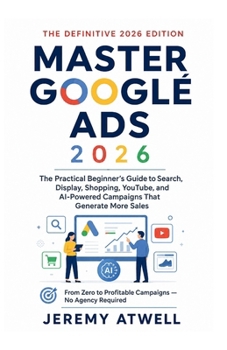 Master Google Ads 2026: The Practical Beginner's Guide to Search, Display, Shopping, YouTube, and AI-Powered Campaigns That Generate More Sales