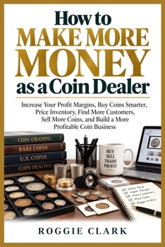 How to Make More Money as a Coin Dealer: Increase Your Profit Margins, Buy Coins Smarter, Price Inventory, Find More Customers, Sell More Coins, and Build a More Profitable Coin Business