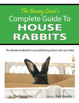 The Bunny Lover's Complete Guide To House Rabbits: The Ultimate Handbook for Successfully Living Indoors with a Pet Rabbit