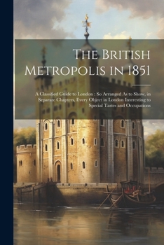 Paperback The British Metropolis in 1851: A Classified Guide to London: So Arranged As to Show, in Separate Chapters, Every Object in London Interesting to Spec Book