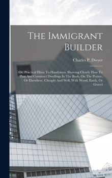 Hardcover The Immigrant Builder: Or, Practical Hints To Handymen. Showing Clearly How To Plan And Construct Dwellings In The Bush, On The Prairie, Or E Book