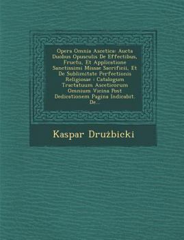 Opera Omnia Ascetica: Aucta Duobus Opusculis de Effectibus, Fructu, Et Applicatione Sanctissimi Missae Sacrificii, Et de Sublimitate Perfectionis Religiosae: Catalogum Tractatuum Asceticorum Omnium Vi