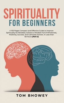 Spirituality for beginners: A 100 Pages Compact and Effective Guide to Improve Spirituality for Newbies; Achieve a Mindset Full of Wholeness, ... Forever, In Less than 48 Hours