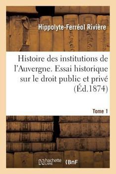 Paperback Histoire Des Institutions de l'Auvergne Contenant Un Essai Historique Sur Le Droit Public: Et Privé Dans Cette Province. Tome 1 [French] Book