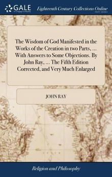 Hardcover The Wisdom of God Manifested in the Works of the Creation in two Parts, ... With Answers to Some Objections. By John Ray, ... The Fifth Edition Correc Book