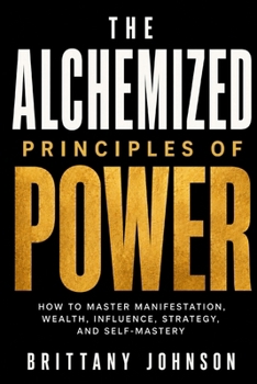 The Alchemized Principles of Power: How to Master Manifestation, Wealth, Influence, Strategy, and Self-Mastery