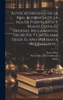 Hardcover Autos Acordados De La Real Audiencia De La Isla De Puerto-rico Y Reales Cédulas, Órdenes, Reglamentos, Decretos Y Circulares Desde El Año 1858 Hasta 1 [Spanish] Book