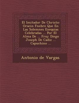 El Imitador De Christo: Oraci�n F�nebre Que En Las Solemnes Exequias Celebradas ... Por El Alma De ... Fray Diego Joseph De Cadiz ... Capuchino ...
