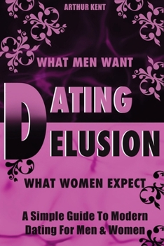The Dating Delusion: What Men Want & What Women Expect- Decoding Modern Relationships & The Truth About Dating For Both Men & Women
