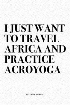I Just Want To Travel Africa And Practice Acroyoga: A 6x9 Inch Notebook Journal Diary With A Bold Text Font Slogan On A Matte Cover and 120 Blank Lined Pages Makes A Great Alternative To A Card