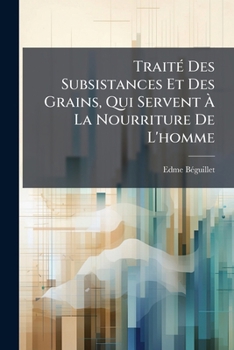 Traité Des Subsistances Et Des Grains, Qui Servent À La Nourriture De L'homme: Contenant Les Principes Sur La Connoissance & L'achat Des Grains ..., ... Des Diverses Sortes De...