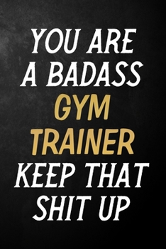 You Are A Badass Gym Trainer Keep That Shit Up: Gym Trainer Journal / Notebook / Appreciation Gift / Alternative To a Card For Gym Trainers ( 6 x 9 -120 Blank Lined Pages )