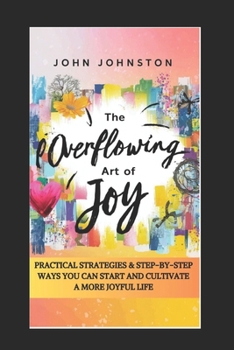 Paperback The Overflowing Art of Joy: Practical Strategies and Step-By-Step Ways You Can Start and Cultivate a More Joyful Life Book
