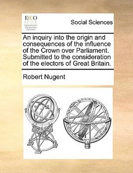 Paperback An Inquiry Into the Origin and Consequences of the Influence of the Crown Over Parliament. Submitted to the Consideration of the Electors of Great Bri Book