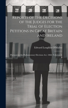 Reports of the Decisions of the Judges for the Trial of Election Petitions in Great Britain and Ireland: Pursuant to the Parliamentary Elections Act, 1868, Volumes 4-6