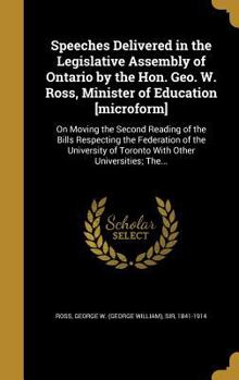 Speeches Delivered in the Legislative Assembly of Ontario by the Hon. Geo. W. Ross, Minister of Education [Microform]: On Moving the Second Reading of the Bills Respecting the Federation of the Univer