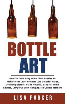 Paperback Bottle Art: How To Use Empty Wine Glass Bottles To Make Decor Craft Projects Like Colorful Vases, Drinking Glasses, Plant Holders, Book