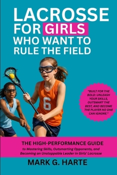 LACROSSE FOR GIRLS WHO WANT TO RULE THE FIELD: The High-Performance Guide to Mastering Skills, Outsmarting Opponents, and Becoming an Unstoppable Leader in Girls’ Lacrosse
