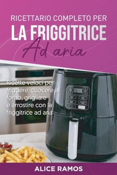 Ricettario completo per la friggitrice ad aria: Ricette veloci per friggere, cuocere al forno, grigliare e arrostire con la friggitrice ad aria