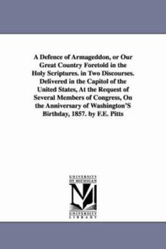 A defence of Armageddon, or Our great country foretold in the Holy Scriptures. In two discourses. Delivered in the Capitol of the United States, at ... of Washington's birthday, 1857. By F.E. Pit