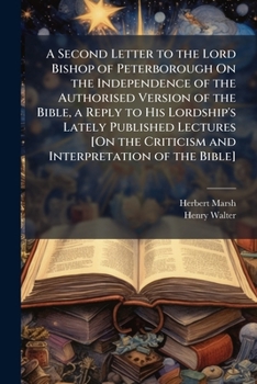 A Second Letter to the Lord Bishop of Peterborough On the Independence of the Authorised Version of the Bible, a Reply to His Lordship's Lately ... Criticism and Interpretation of the Bible].