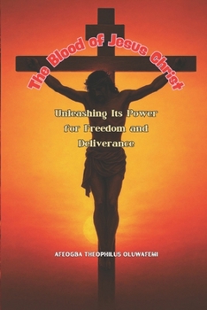 The Blood of Jesus Christ: Unleashing Its Power for Freedom and Deliverance: A Complete Guide to Breaking Curses, Foundational Powers, and Demonic Strongholds Through the Power of the Blood of Jesus