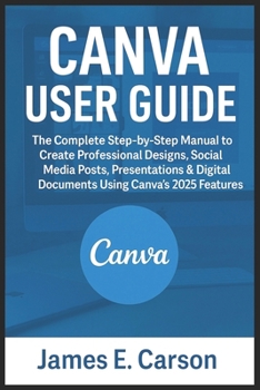 Canva User Guide: The Complete Step-by-Step Manual to Create Professional Designs, Social Media Posts, Presentations & Digital Documents Using Canva's 2025 Features