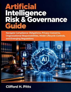 Artificial Intelligence Risk & Governance Guide: Navigate Compliance Obligations, Privacy Concerns, Organizational Responsibilities, Model Lifecycle Controls, and Emerging Regulations