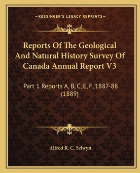 Reports Of The Geological And Natural History Survey Of Canada Annual Report V3: Part 1 Reports A, B, C, E, F, 1887-88