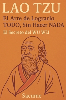 LAO TZU: El Arte de Lograrlo TODO, Sin Hacer NADA: El Secreto del WU WEI (Spanish Edition)