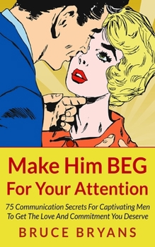 Paperback Make Him BEG For Your Attention: 75 Communication Secrets For Captivating Men To Get The Love And Commitment You Deserve Book