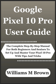 Google Pixel 10 Pro User Guide: The Complete Step-By-Step Manual For Both Beginners And Seniors To Set Up And Master Your Pixel 10 Pro With Tips And Tricks