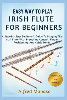 Easy Way To Play IRISH FLUTE For Beginners: A Step-By-Step Beginner’s Guide To Playing The Irish Flute With Breathing Control, Finger Positioning, And Celtic Tunes