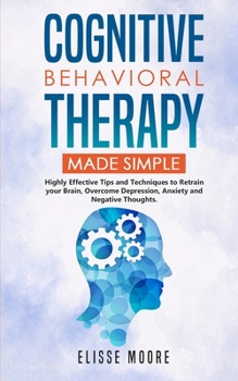 Cognitive Behavioral Therapy Made Simple: Highly Effective Tips and Techniques to Retrain your Brain, Overcome Depression, Anxiety and Negative Thoughts