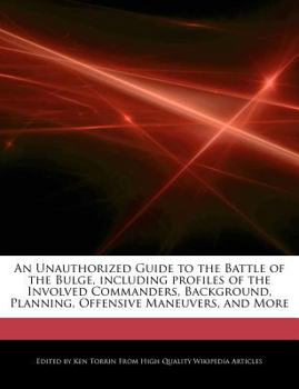 An Unauthorized Guide to the Battle of the Bulge, Including Profiles of the Involved Commanders, Background, Planning, Offensive Maneuvers, and More