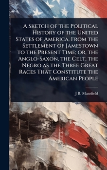 A Sketch of the Political History of the United States of America, From the Settlement of Jamestown to the Present Time; or, the Anglo-Saxon, the ... Races That Constitute the American People