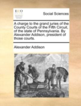 A Charge to the Grand Juries of the County Courts of the Fifth Circuit, of the State of Pennsylvania. By Alexander Addison, President of Those Courts