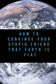 How to Convince Your Stupid Friend That Earth Is Flat: 23 flat earth proofs, funny gift for birthday