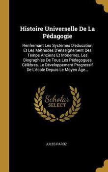 Histoire Universelle de la P�dagogie: Renfermant Les Syst�mes d'�ducation Et Les M�thodes d'Enseignement Des Temps Anciens Et Modernes, Les Biographies de Tous Les P�dagogues C�l�bres, Le D�veloppemen