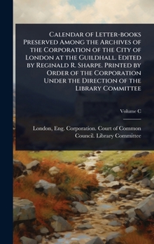Calendar of Letter-books Preserved Among the Archives of the Corporation of the City of London at the Guildhall. Edited by Reginald R. Sharpe. Printed ... Under the Direction of the Library Committee