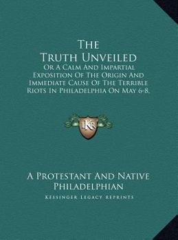 The Truth Unveiled: Or A Calm And Impartial Exposition Of The Origin And Immediate Cause Of The Terrible Riots In Philadelphia On May 6-8, 1844