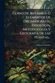 Curso De Botánica Ó Elementos De Organografía, Fisiología, Metodología Y Geografía De Las Plantas...: Organografía Y Fisiología Con Principios De Patología Por Apéndice..., Part 1...