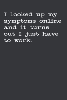 I Looked Up My Symptoms Online And It Turns Out I Just Have To Work: Gag Gift Funny Blank Lined Notebook Journal or Notepad