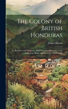 Hardcover The Colony of British Honduras: Its Resources and Prospects; With Particular Reference to Its Indigenous Plants and Economic Productions Book