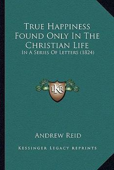 True Happiness Found Only In The Christian Life: In A Series Of Letters