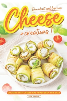 Decadent and Luscious Cheese Creations: Cooking With Cheese Has Never Been This Easy