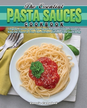 The Essential Pasta Sauces Cookbook: Original, Flavorful and Time-Saved Recipes of Italian Cuisine to Keep the Flavor in Your Own Kitchen with Less Time and Energy
