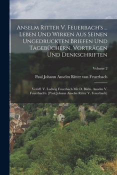 Anselm Ritter V. Feuerbach's ... Leben Und Wirken Aus Seinen Ungedruckten Briefen Und Tageb�chern, Vortr�gen Und Denkschriften: Ver�ff. V. Ludwig Feuerbach Mit D. Bildn. Anselm V. Feuerbach's. [paul J