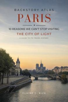 Backstory Atlas Paris: 10 Reasons We Can't Stop Visiting The City of Light - A Guide to Its Travel History