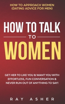 How to Talk to Women: Get Her to Like You & Want You With Effortless, Fun Conversation & Never Run Out of Anything to Say! How to Approach Women (Dating Advice for Men)